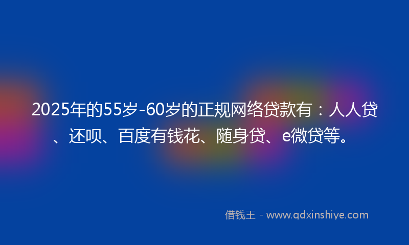 2025年的55岁-60岁的正规网络贷款有：人人贷、还呗、百度有钱花、随身贷、e微贷等。