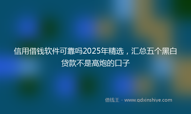 信用借钱软件可靠吗2025年精选，汇总五个黑白贷款不是高炮的口子