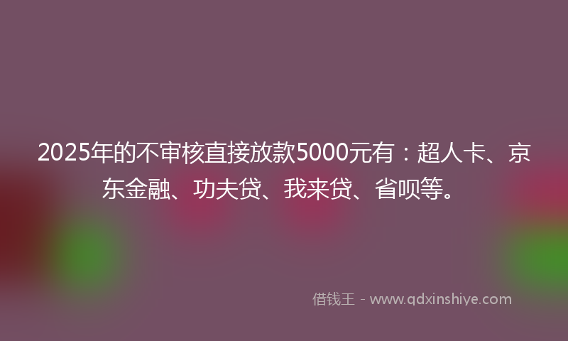 2025年的不审核直接放款5000元有：超人卡、京东金融、功夫贷、我来贷、省呗等。