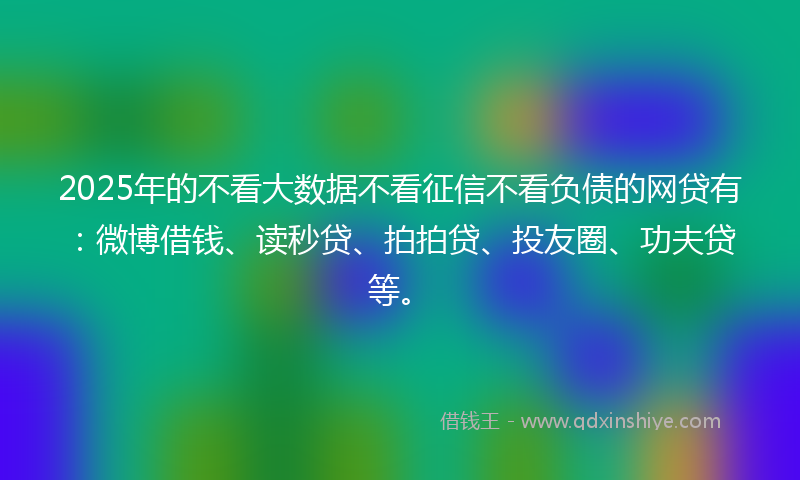 2025年的不看大数据不看征信不看负债的网贷有：微博借钱、读秒贷、拍拍贷、投友圈、功夫贷等。