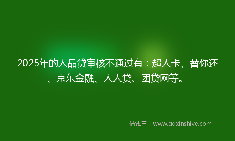 2025年的人品贷审核不通过有：超人卡、替你还、京东金融、人人贷、团贷网等。