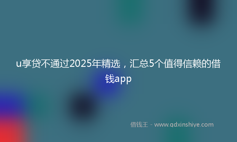 u享贷不通过2025年精选，汇总5个值得信赖的借钱app