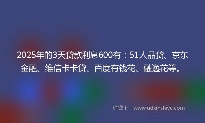 2025年的3天贷款利息600有：51人品贷、京东金融、维信卡卡贷、百度有钱花、融逸花等。