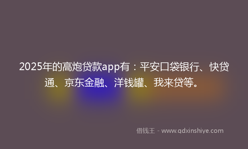 2025年的高炮贷款app有：平安口袋银行、快贷通、京东金融、洋钱罐、我来贷等。