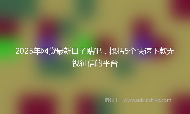 2025年网贷最新口子贴吧，概括5个快速下款无视征信的平台