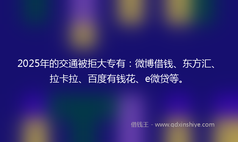 2025年的交通被拒大专有：微博借钱、东方汇、拉卡拉、百度有钱花、e微贷等。