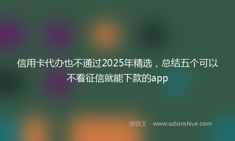 信用卡代办也不通过2025年精选，总结五个可以不看征信就能下款的app