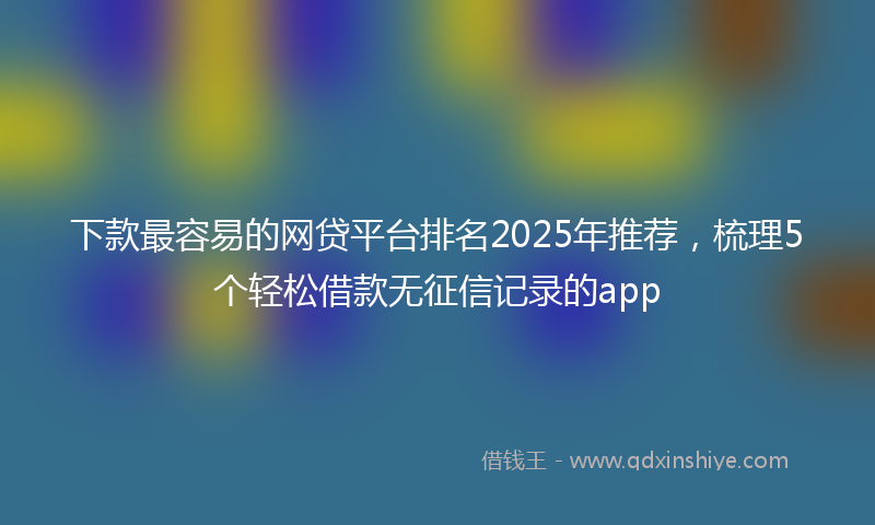 下款最容易的网贷平台排名2025年推荐，梳理5个轻松借款无征信记录的app