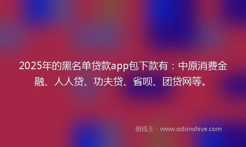 2025年的黑名单贷款app包下款有：中原消费金融、人人贷、功夫贷、省呗、团贷网等。