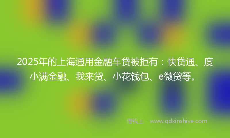 2025年的上海通用金融车贷被拒有：快贷通、度小满金融、我来贷、小花钱包、e微贷等。