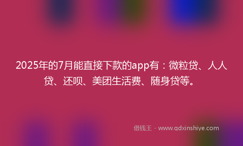 2025年的7月能直接下款的app有：微粒贷、人人贷、还呗、美团生活费、随身贷等。