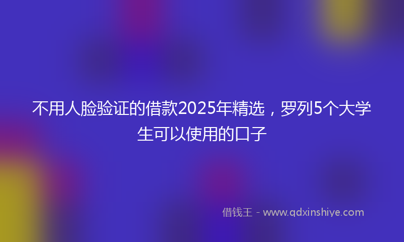 不用人脸验证的借款2025年精选，罗列5个大学生可以使用的口子
