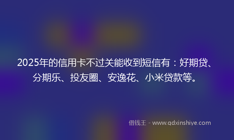 2025年的信用卡不过关能收到短信有：好期贷、分期乐、投友圈、安逸花、小米贷款等。