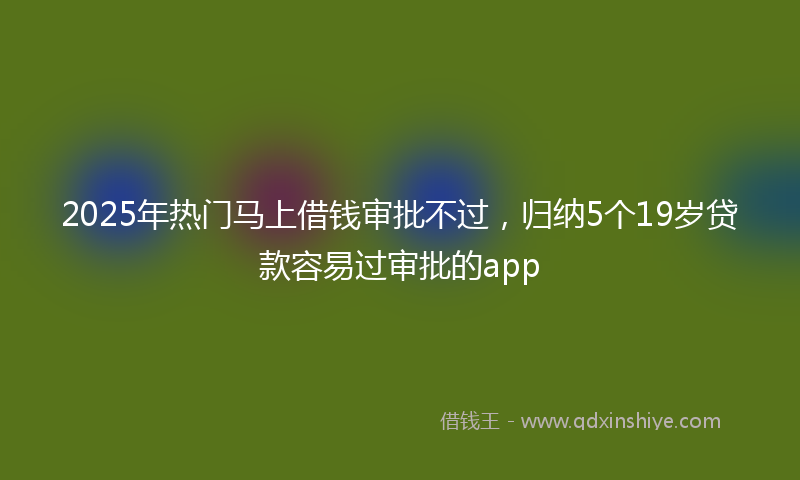 2025年热门马上借钱审批不过，归纳5个19岁贷款容易过审批的app