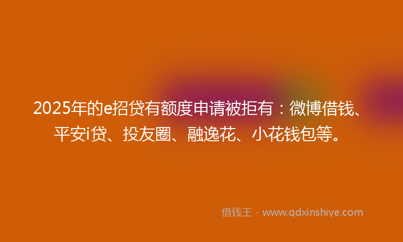 2025年的e招贷有额度申请被拒有：微博借钱、平安i贷、投友圈、融逸花、小花钱包等。