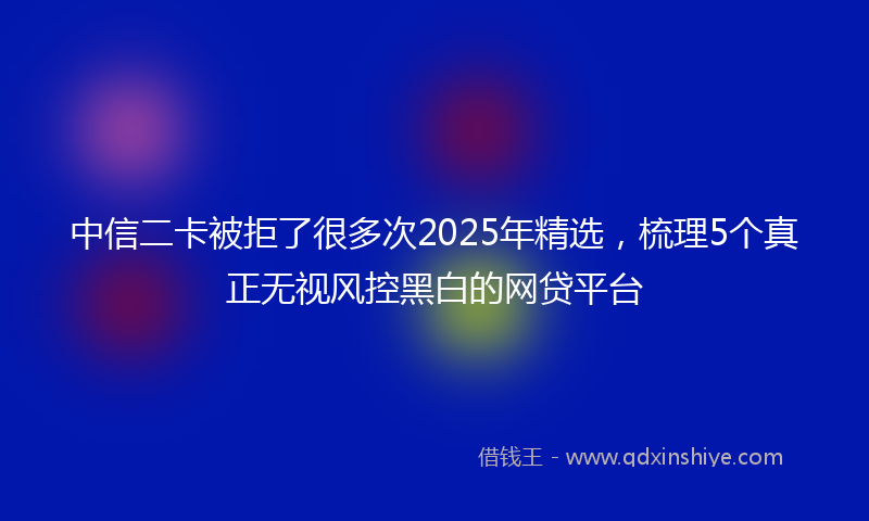 中信二卡被拒了很多次2025年精选，梳理5个真正无视风控黑白的网贷平台