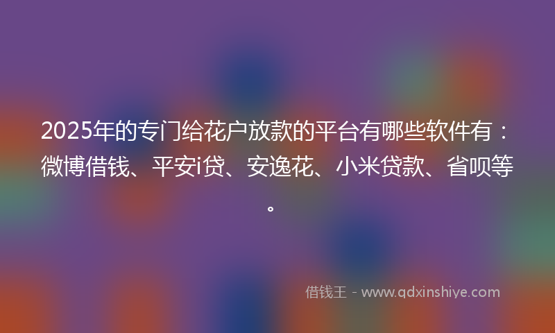 2025年的专门给花户放款的平台有哪些软件有：微博借钱、平安i贷、安逸花、小米贷款、省呗等。