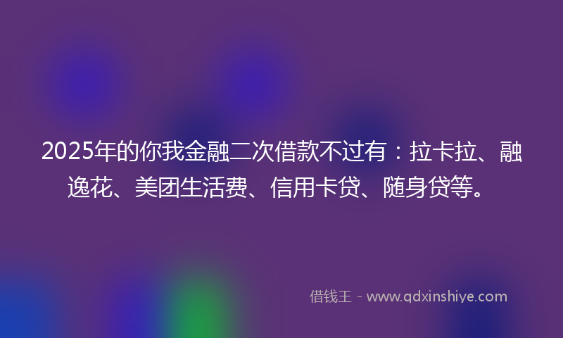 2025年的你我金融二次借款不过有：拉卡拉、融逸花、美团生活费、信用卡贷、随身贷等。