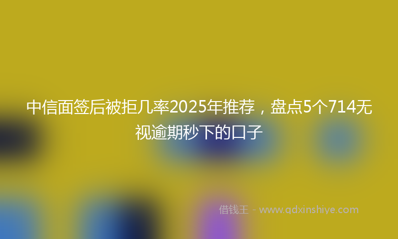 中信面签后被拒几率2025年推荐，盘点5个714无视逾期秒下的口子
