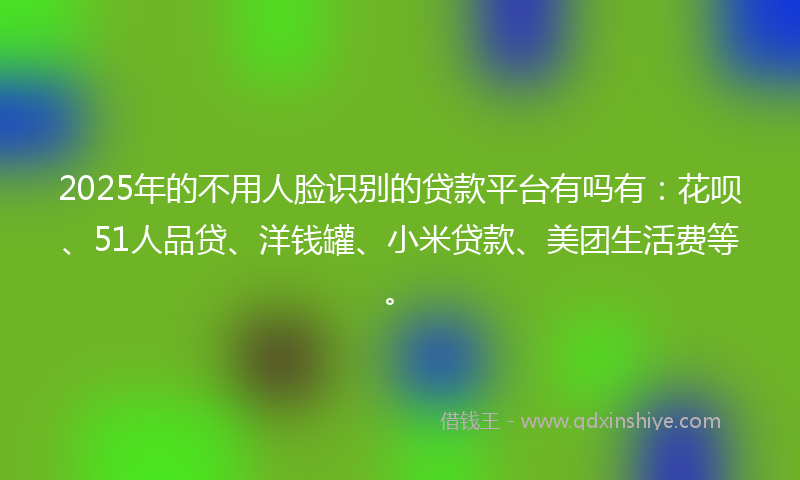 2025年的不用人脸识别的贷款平台有吗有：花呗、51人品贷、洋钱罐、小米贷款、美团生活费等。