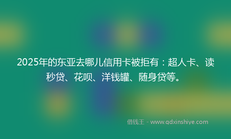 2025年的东亚去哪儿信用卡被拒有：超人卡、读秒贷、花呗、洋钱罐、随身贷等。