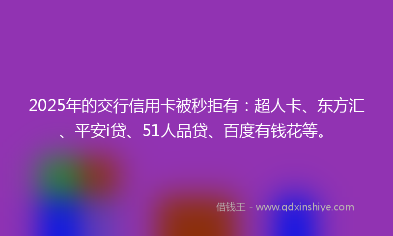 2025年的交行信用卡被秒拒有：超人卡、东方汇、平安i贷、51人品贷、百度有钱花等。