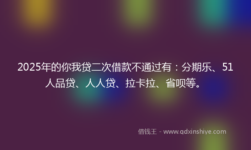 2025年的你我贷二次借款不通过有：分期乐、51人品贷、人人贷、拉卡拉、省呗等。