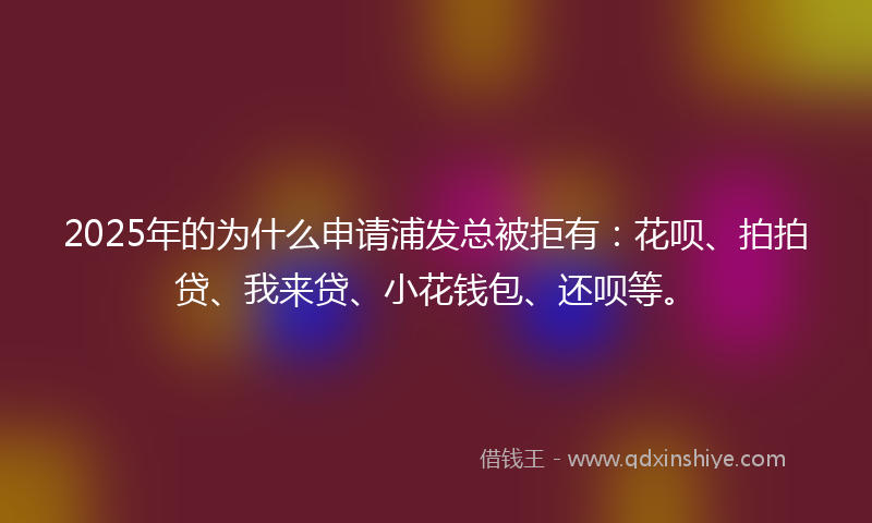 2025年的为什么申请浦发总被拒有：花呗、拍拍贷、我来贷、小花钱包、还呗等。