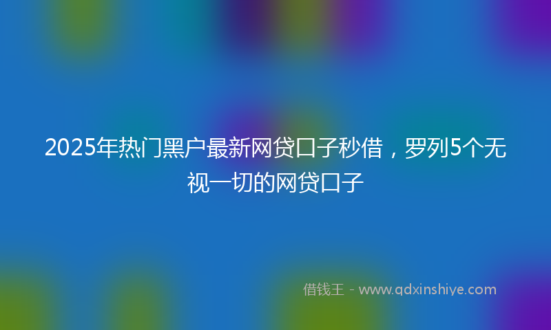 2025年热门黑户最新网贷口子秒借，罗列5个无视一切的网贷口子