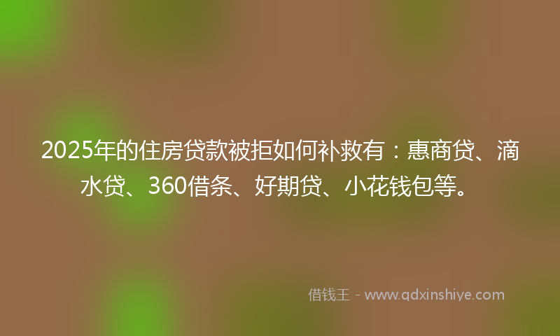 2025年的住房贷款被拒如何补救有：惠商贷、滴水贷、360借条、好期贷、小花钱包等。