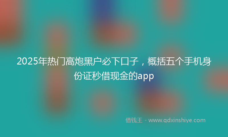 2025年热门高炮黑户必下口子，概括五个手机身份证秒借现金的app