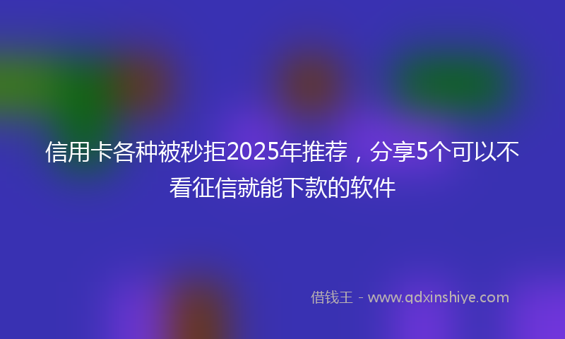信用卡各种被秒拒2025年推荐,分享5个可以不看征信就能下款的软件