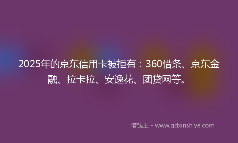2025年的京东信用卡被拒有：360借条、京东金融、拉卡拉、安逸花、团贷网等。