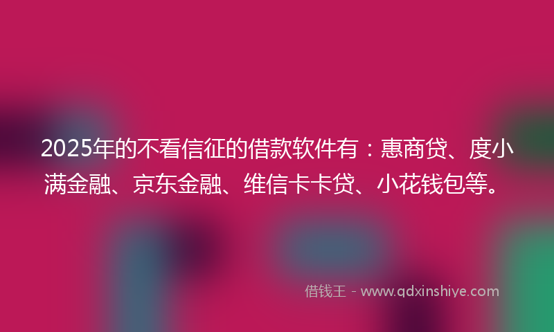 2025年的不看信征的借款软件有：惠商贷、度小满金融、京东金融、维信卡卡贷、小花钱包等。