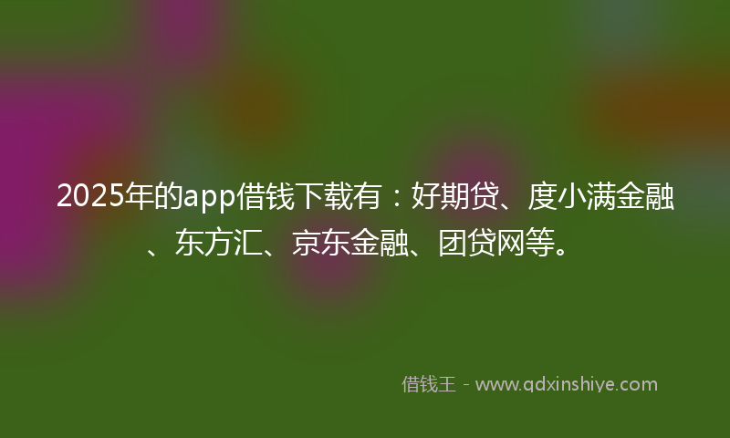 2025年的app借钱下载有：好期贷、度小满金融、东方汇、京东金融、团贷网等。