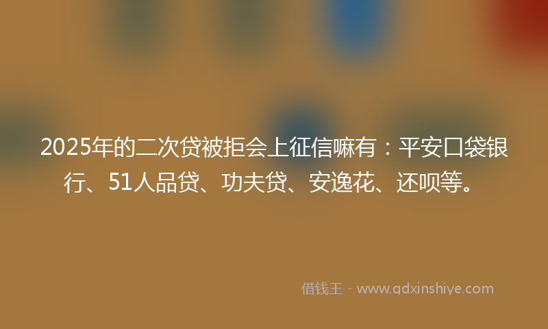 2025年的二次贷被拒会上征信嘛有：平安口袋银行、51人品贷、功夫贷、安逸花、还呗等。