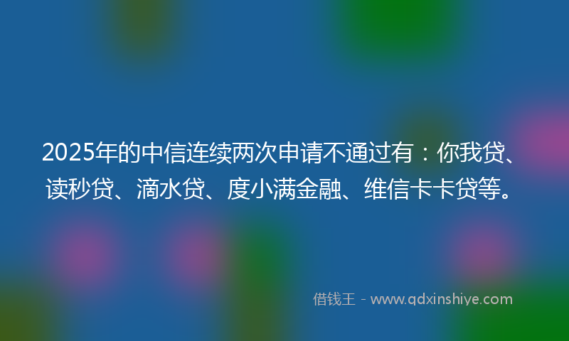 2025年的中信连续两次申请不通过有：你我贷、读秒贷、滴水贷、度小满金融、维信卡卡贷等。