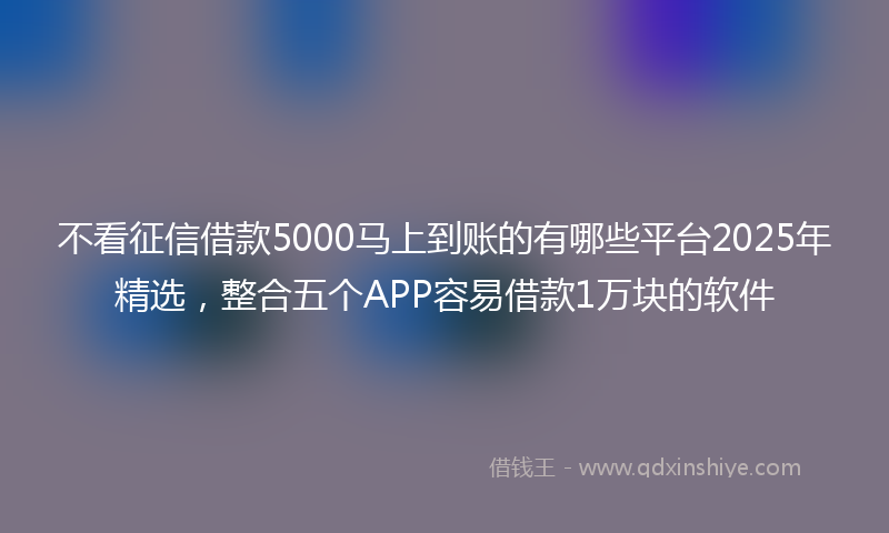 不看征信借款5000马上到账的有哪些平台2025年精选，整合五个APP容易借款1万块的软件