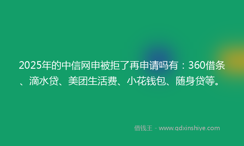 2025年的中信网申被拒了再申请吗有：360借条、滴水贷、美团生活费、小花钱包、随身贷等。