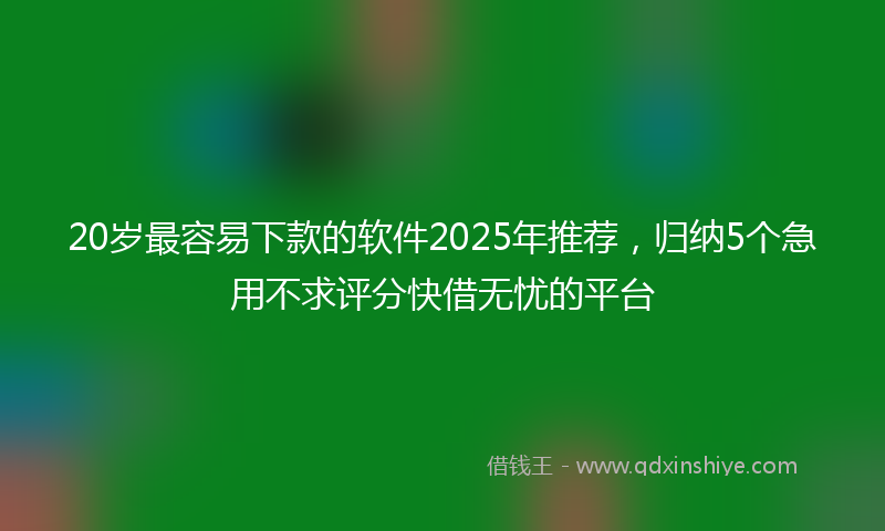 20岁最容易下款的软件2025年推荐，归纳5个急用不求评分快借无忧的平台