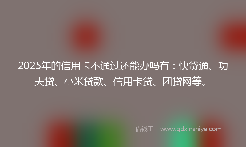 2025年的信用卡不通过还能办吗有：快贷通、功夫贷、小米贷款、信用卡贷、团贷网等。