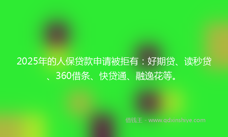 2025年的人保贷款申请被拒有：好期贷、读秒贷、360借条、快贷通、融逸花等。
