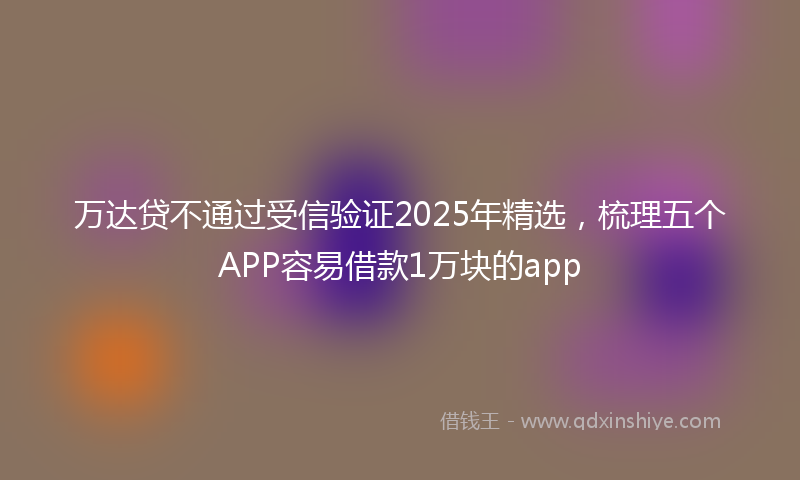 万达贷不通过受信验证2025年精选，梳理五个APP容易借款1万块的app