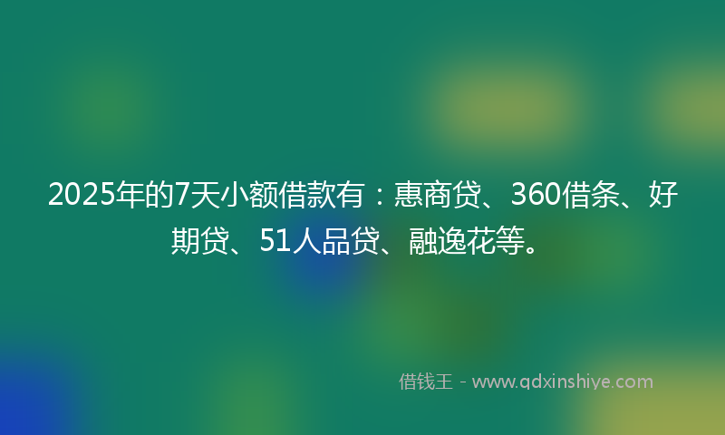2025年的7天小额借款有：惠商贷、360借条、好期贷、51人品贷、融逸花等。