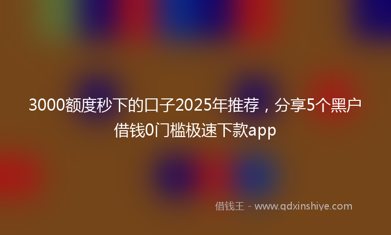 3000额度秒下的口子2025年推荐，分享5个黑户借钱0门槛极速下款app