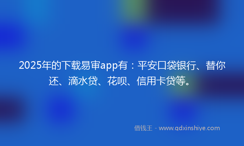2025年的下载易审app有：平安口袋银行、替你还、滴水贷、花呗、信用卡贷等。