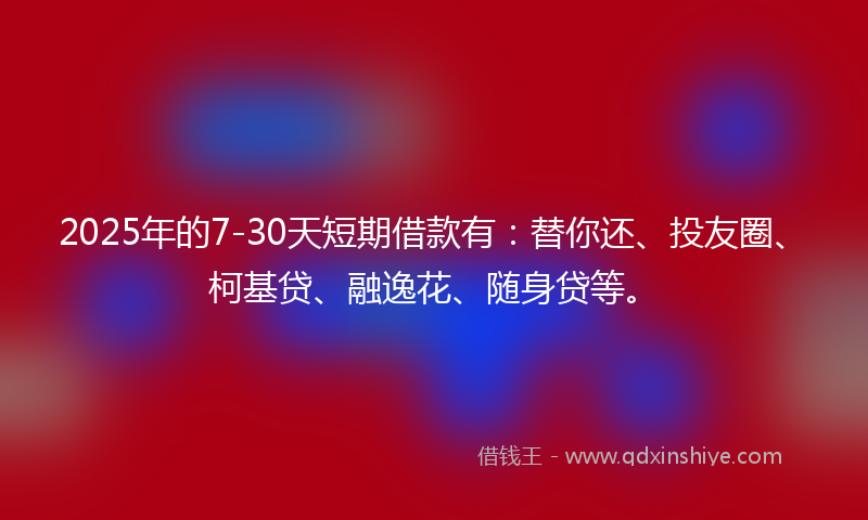 2025年的7-30天短期借款有：替你还、投友圈、柯基贷、融逸花、随身贷等。