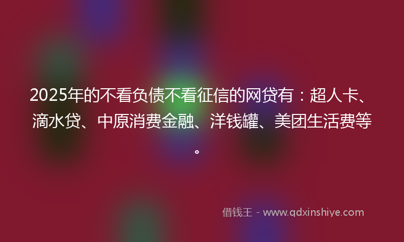 2025年的不看负债不看征信的网贷有：超人卡、滴水贷、中原消费金融、洋钱罐、美团生活费等。