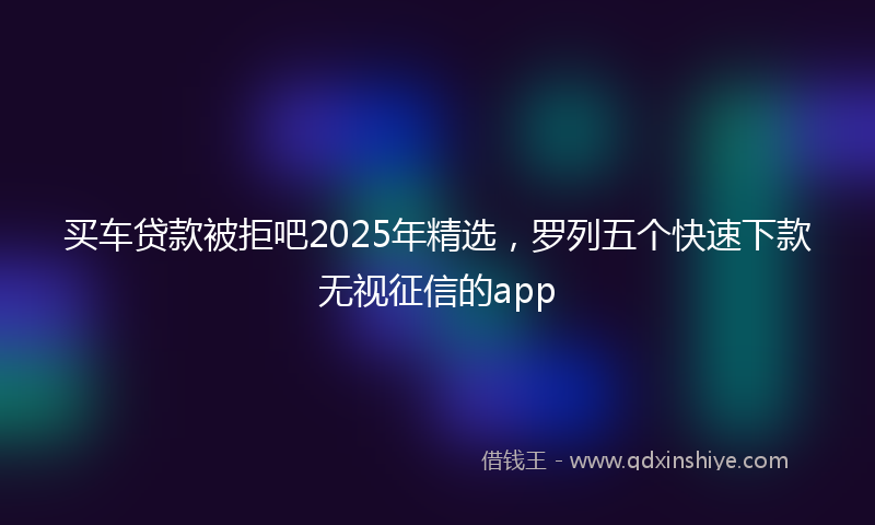 买车贷款被拒吧2025年精选，罗列五个快速下款无视征信的app
