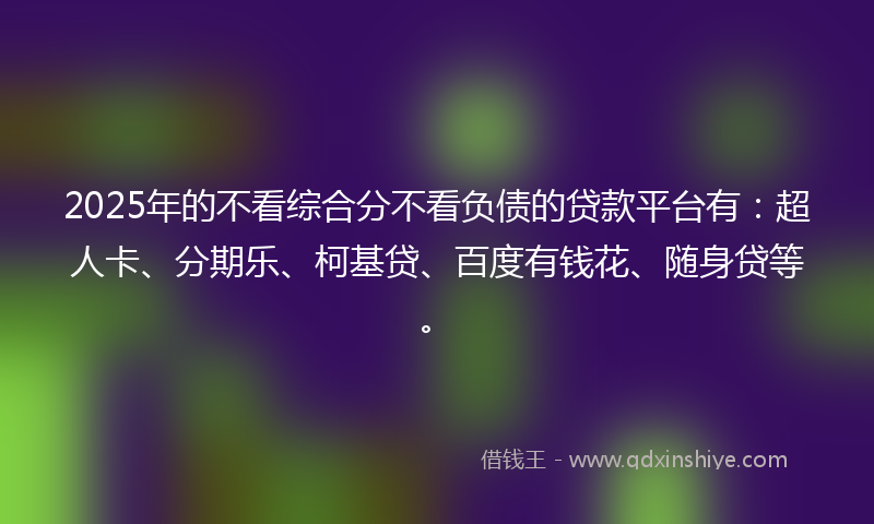 2025年的不看综合分不看负债的贷款平台有：超人卡、分期乐、柯基贷、百度有钱花、随身贷等。